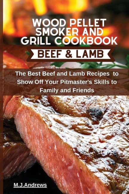 Wood Pellet Smoker And Grill Cookbook Beef And Lamb: The Best Beef And Lamb Recipes To Show Off Your Pitmaster's Skills To Family And Friends