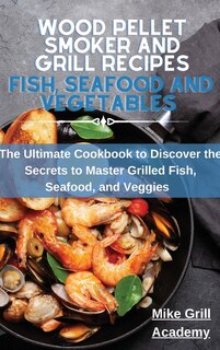 Wood Pellet Smoker And Grill Recipes Fish, Seafood, And Vegetables: The Ultimate Cookbook To Discover The Secrets To Master Grilled Fish, Seafood, And Veggies