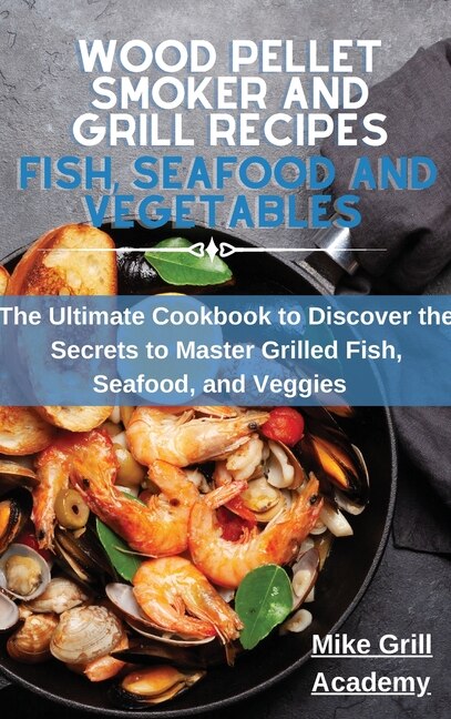 Wood Pellet Smoker And Grill Recipes Fish, Seafood, And Vegetables: The Ultimate Cookbook To Discover The Secrets To Master Grilled Fish, Seafood, And Veggies