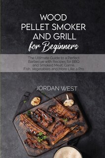 Wood Pellet Smoker And Grill For Beginners: The Ultimate Guide To A Perfect Barbecue With Recipes For Bbq And Smoked Meat, Game, Fish, Vegetabl