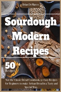 Sourdough Modern Recipes: Not The Classic Bread Cookbook. 50 Easy Recipes For Beginners To Make Artisan Bread In A Tasty And