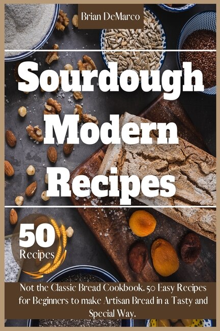 Sourdough Modern Recipes: Not The Classic Bread Cookbook. 50 Easy Recipes For Beginners To Make Artisan Bread In A Tasty And