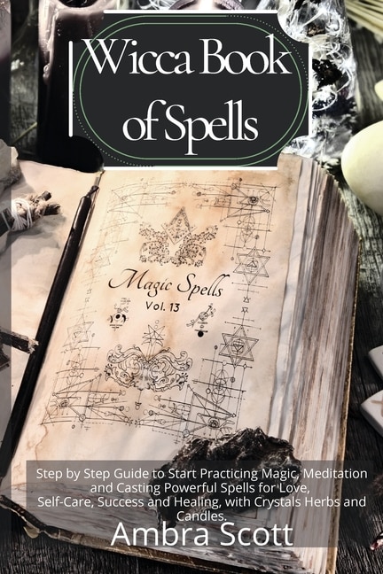 Wicca Book Of Spells: A Step By Step Guide To Start Practicing Magic, Meditation And Casting Powerful Spells For Love, Se