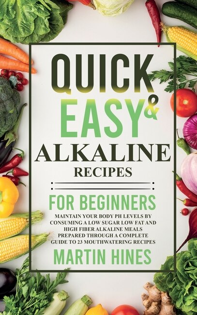 Quick And Easy Alkaline Recipes For Beginners: Maintain Your Body Ph Levels By Consuming A Low Sugar Low Fat And High Fiber Alkaline Meals Prepare