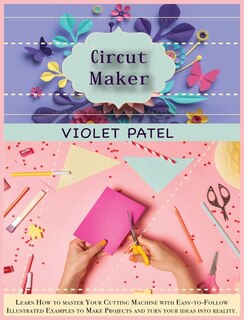 Cricut Maker: Learn How To Master Your Cutting Machine With Easy-to- Follow Illustrated Examples To Make Projects