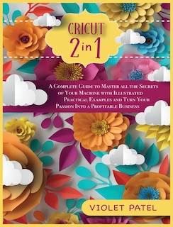 Cricut: A Complete Guide To Master All The Secrets Of Your Machine With Illustrated Practical Examples And
