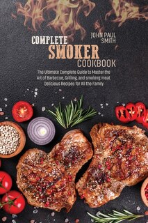 Complete Smoker Cookbook: The Ultimate Complete Guide To Master The Art Of Barbecue, Grilling, And Smoking Meat. Delicious Re