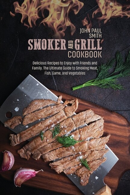 Smoker And Grill Cookbook: Delicious Recipes To Enjoy With Friends And Family. The Ultimate Guide To Smoking Meat, Fish, Game,