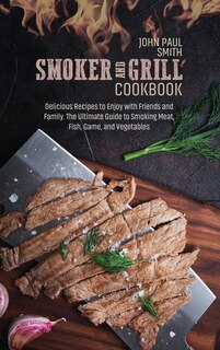Smoker And Grill Cookbook: Delicious Recipes To Enjoy With Friends And Family. The Ultimate Guide To Smoking Meat, Fish, Game,