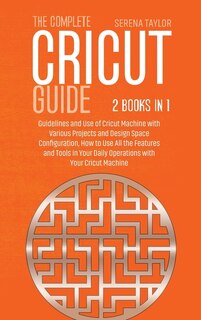 The Complete Cricut Guide: 2 Books In 1: Guidelines And Use Of Cricut Machine With Various Projects And Design Space Configura