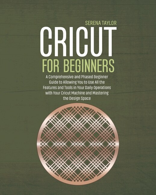 Cricut For Beginners: A Comprehensive And Phased Beginner Guide To Allowing You To Use All The Features And Tools In Your