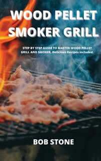 Wood Pellet Smoker Grill: Step By Step Guide To Master Wood Pellet Grill And Smoker. Delicious Recipes Included.