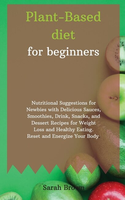Plant-based Diet For Beginners: Nutritional Suggestions For Newbies With Delicious Sauces, Smoothies, Drink, Snacks, And Dessert Re