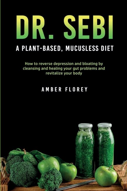 Dr. Sebi: A Plant-based, Mucusless Diet: How To Reverse Depression And Bloating By Cleansing And Healing Your