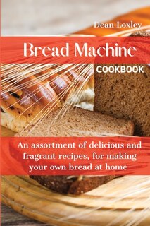 Bread Machine Cookbook: An Assortment Of Delicious And Fragrant Recipes, For Making Your Own Bread At Home