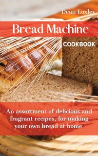 Bread Machine Cookbook: An Assortment Of Delicious And Fragrant Recipes, For Making Your Own Bread At Home