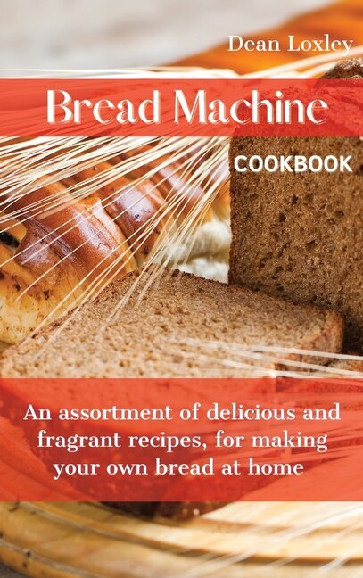 Bread Machine Cookbook: An Assortment Of Delicious And Fragrant Recipes, For Making Your Own Bread At Home