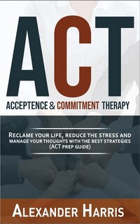 Acceptance And Commitment Therapy: Reclaim Your Life, Reduce The Stress And Manage Your Thoughts With The Best Strategies (act Prep Gu