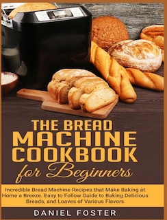 The Bread Machine Cookbook For Beginners: Incredible Bread Machine Recipes That Make Baking At Home A Breeze. Easy To Follow Guide To Baking
