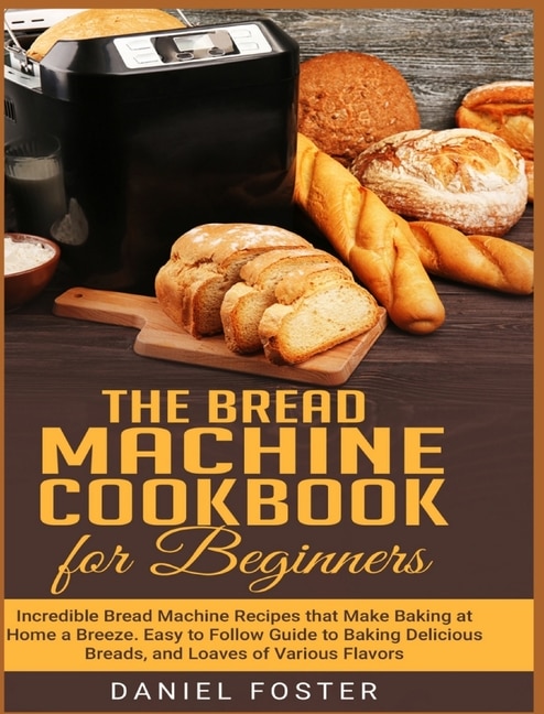 The Bread Machine Cookbook For Beginners: Incredible Bread Machine Recipes That Make Baking At Home A Breeze. Easy To Follow Guide To Baking