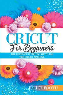 Cricut For Beginners: The Ultimate Guide On How To Use The Cricut Machine