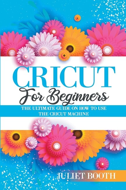Cricut For Beginners: The Ultimate Guide On How To Use The Cricut Machine