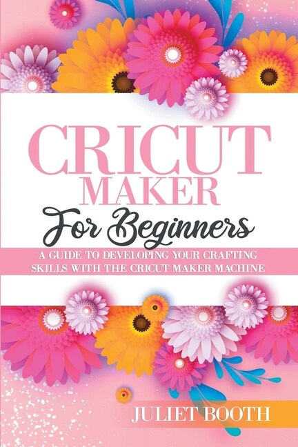 Cricut Maker For Beginners: A Guide To Developin G Your Crafting Skills With The Cric Ut Maker Machine