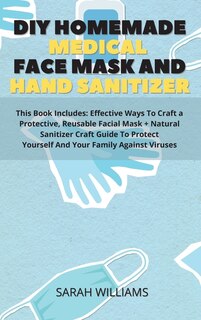 Diy Homemade Medical Face Mask And Hand Sanitizer: This Book Includes: Effective Ways To Craft A Protective, Reusable Facial Mask + Natural Sanitizer