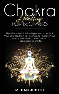 Chakra Healing For Beginners: The Ultimate Guide For Beginners To Unblock Your Chakras, Start To Healing And Improve Your Mental