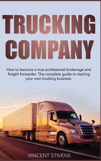 Trucking Company: How To Become A True Professional Brokerage And Freight Forwarder. The Complete Guide To Starting Y