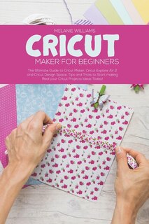 Cricut Maker For Beginners: The Ultimate Guide To Cricut Maker, Cricut Explore Air 2 And Cricut Design Space. Tips And Tricks T
