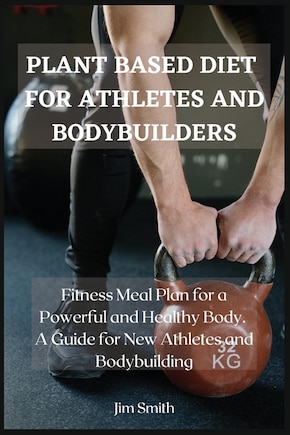 Plant Based Diet For Athletes And Bodybuilders: Fitness Meal Plan For A Powerful And Healthy Body. A Guide For New Athletes And Bodybuilding.