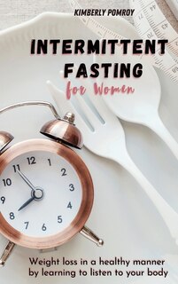Intermittent Fasting For Women: Weight Loss In A Healthy Manner By Learning To Listen To Your Body