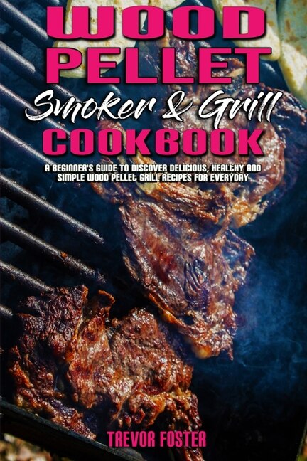 Wood Pellet Smoker And Grill Cookbook: A Beginner's Guide To Discover Delicious, Healthy And Simple Wood Pellet Grill Recipes For Everyday