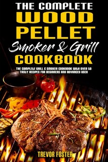 The Complete Wood Pellet Smoker And Grill Cookbook: The Complete Grill & Smoker Cookbook With Over 50 Tasty Recipes For Beginners And Advanced User