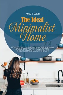 The Ideal Minimalist Home: How To Declutter Your Home Room By Room. Start Now Living Better Through Minimalist Mindset!