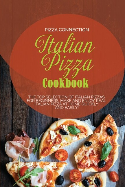 Italian Pizza Cookbook: The Top Selection Of Italian Pizzas For Beginners. Make And Enjoy Real Italian Pizza At Home Quickl