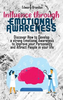 Influence Through Emotional Awareness: Discover How To Develop A Strong Emotional Awareness To Improve Your Personality And Attract People