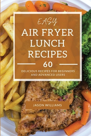 Easy Air Fryer Lunch Recipes: 60 Delicious Recipes For Beginners And Advanced Users