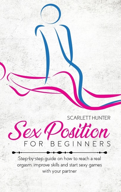 Sex Position For Beginners: Step-by-step Guide On How To Reach A Real Orgasm, Improve Skills And Start Sexy Games With Your Par