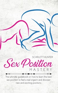 Sex Position Mastery: The Ultimate Guidebook On How To Learn The Best Sex Position To Feel A Real Orgasm And Discover New
