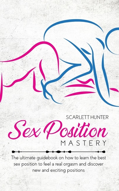 Sex Position Mastery: The Ultimate Guidebook On How To Learn The Best Sex Position To Feel A Real Orgasm And Discover New