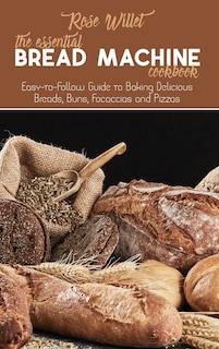 The Essential Bread Machine Cookbook: Easy-to-follow Guide To Baking Delicious Breads, Buns, Focaccias And Pizzas