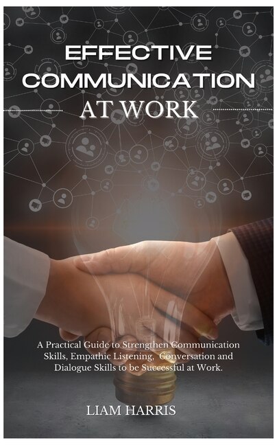 Effective Communication At Work: A Practical Guide To Strengthen Communication Skills, Empathic Listening, Conversation And Dialogue