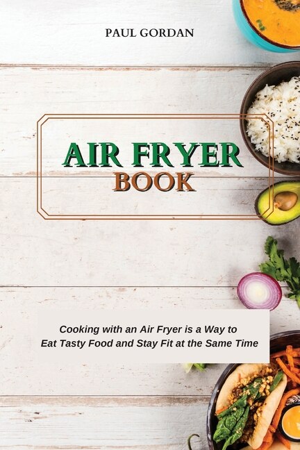 Air Fryer Book: Cooking With An Air Fryer Is A Way To Eat Tasty Food And Stay Fit At The Same Time