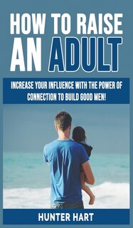 How To Raise An Adult: Increase Your Influence With The Power Of Connection To Build Good Men! How To Raise A Boy, Break F