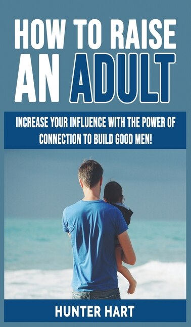 How To Raise An Adult: Increase Your Influence With The Power Of Connection To Build Good Men! How To Raise A Boy, Break F