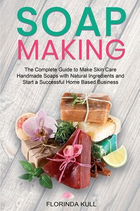 Soap Making: The Complete Guide To Make Skin Care Handmade Soap With Natural Ingredients And Start A Successful