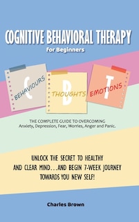 Cognitive Behavioral Therapy for Beginners (C.B.T.): The Complete Guide to Overcoming Anxiety, Depression, Fear, Worries, Anger and Panic.UNLOCK THE SECRET TO HEALTHY AND CLEAR MIND...AND BEGIN 7-WEEK JOURNEY TOWARDS YOU NEW SELF! June 2021 Edition