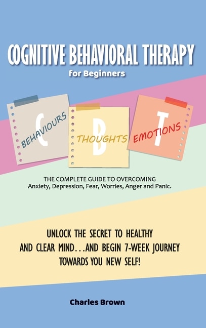 Cognitive Behavioral Therapy for Beginners (C.B.T.): The Complete Guide to Overcoming Anxiety, Depression, Fear, Worries, Anger and Panic.UNLOCK THE SECRET TO HEALTHY AND CLEAR MIND...AND BEGIN 7-WEEK JOURNEY TOWARDS YOU NEW SELF! June 2021 Edition